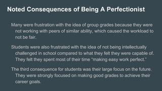 Noted Consequences of Being A Perfectionist
Many were frustration with the idea of group grades because they were
not working with peers of similar ability, which caused the workload to
not be fair.
Students were also frustrated with the idea of not being intellectually
challenged in school compared to what they felt they were capable of.
They felt they spent most of their time “making easy work perfect.”
The third consequence for students was their large focus on the future.
They were strongly focused on making good grades to achieve their
career goals.
 