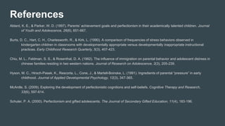 References
Ablard, K. E., & Parker, W. D. (1997). Parents’ achievement goals and perfectionism in their academically talented children. Journal
of Youth and Adolescence, 26(6), 651-667.
Burts, D. C., Hart, C. H., Charlesworth, R., & Kirk, L. (1990). A comparison of frequencies of stress behaviors observed in
kindergarten children in classrooms with developmentally appropriate versus developmentally inappropriate instructional
practices. Early Childhood Research Quarterly, 5(3), 407-423.
Chiu, M. L., Feldman, S. S., & Rosenthal, D. A. (1992). The influence of immigration on parental behavior and adolescent distress in
chinese families residing in two western nations. Journal of Research on Adolescence, 2(3), 205-239.
Hyson, M. C., Hirsch-Pasek, K., Rescorla, L., Cone, J., & Martell-Boinske, L. (1991). Ingredients of parental “pressure” in early
childhood. Journal of Applied Developmental Psychology, 12(3), 347-365.
McArdle, S. (2009). Exploring the development of perfectionistic cognitions and self-beliefs. Cognitive Therapy and Research,
33(6), 597-614.
Schuler, P. A. (2000). Perfectionism and gifted adolescents. The Journal of Secondary Gifted Education, 11(4), 183-196.
 