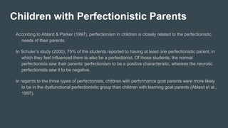 Children with Perfectionistic Parents
According to Ablard & Parker (1997), perfectionism in children is closely related to the perfectionistic
needs of their parents.
In Schuler’s study (2000), 75% of the students reported to having at least one perfectionistic parent, in
which they feel influenced them to also be a perfectionist. Of those students, the normal
perfectionists saw their parents’ perfectionism to be a positive characteristic, whereas the neurotic
perfectionists saw it to be negative.
In regards to the three types of perfectionists, children with performance goal parents were more likely
to be in the dysfunctional perfectionistic group than children with learning goal parents (Ablard et al.,
1997).
 