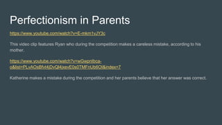 Perfectionism in Parents
https://www.youtube.com/watch?v=E-mkm1vJY3c
This video clip features Ryan who during the competition makes a careless mistake, according to his
mother.
https://www.youtube.com/watch?v=wGwpnIbca-
o&list=PLvAOsBfvt4jDvQl4jxevE0s0TMFnUb6OI&index=7
Katherine makes a mistake during the competition and her parents believe that her answer was correct.
 