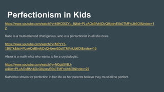 Perfectionism in Kids
https://www.youtube.com/watch?v=k9KO0IZYu_I&list=PLvAOsBfvt4jDvQl4jxevE0s0TMFnUb6OI&index=1
2
Katie is a multi-talented child genius, who is a perfectionist in all she does.
https://www.youtube.com/watch?v=MPzY3-
1BXTk&list=PLvAOsBfvt4jDvQl4jxevE0s0TMFnUb6OI&index=16
Alexa is a math whiz who wants to be a cryptologist.
https://www.youtube.com/watch?v=NGgti5VBJ-
w&list=PLvAOsBfvt4jDvQl4jxevE0s0TMFnUb6OI&index=22
Katherine strives for perfection in her life as her parents believe they must all be perfect.
 