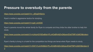 Pressure to overstudy from the parents
https://www.youtube.com/watch?v=_dDkgDHSeVo
Ryan’s mother’s aggressive tactics for studying.
https://www.youtube.com/watch?v=pp8_jiUXDI0
Ryan’s parents moved the whole family for Ryan to compete and they bribe his older brother to help him
study.
https://www.youtube.com/watch?v=4J4qn42V9Zw&list=PLvAOsBfvt4jDvQl4jxevE0s0TMFnUb6OI&index=
3
Ryan’s family is living in a hotel for the competition but things are tense when Ryan needs to study.
https://www.youtube.com/watch?v=EkFvYoJinN4&list=PLvAOsBfvt4jDvQl4jxevE0s0TMFnUb6OI&index=2
3
 
