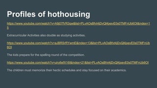Profiles of hothousing
https://www.youtube.com/watch?v=A9j07fVR3qw&list=PLvAOsBfvt4jDvQl4jxevE0s0TMFnUb6OI&index=1
5
Extracurricular Activities also double as studying activities.
https://www.youtube.com/watch?v=aJBRSrRYwmE&index=13&list=PLvAOsBfvt4jDvQl4jxevE0s0TMFnUb
6OI
The kids prepare for the spelling round of the competition.
https://www.youtube.com/watch?v=uiry6efX16I&index=21&list=PLvAOsBfvt4jDvQl4jxevE0s0TMFnUb6OI
The children must memorize their hectic schedules and stay focused on their academics.
 