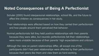 Noted Consequences of Being A Perfectionist
Schuler (2000) found interpersonal relationships, school life, and the future to
affect the children as consequences in her study.
Their relationships were affected based on how they carried their perfectionism
and how people around them perceived that behavior.
Normal perfectionists felt they held positive relationships with their parents
because they were alike, but neurotic perfectionists felt their relationships
were more unstable because of their parents’ high expectations and criticism.
Although the view on parent relationships differ, all except one of the
participants didn’t feel peer relationships were affected by their perfectionism
because their peers like them and view them as hard-working.
 