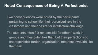 Noted Consequences of Being A Perfectionist
Two consequences were noted by the participants
pertaining to school life: their perceived role in the
classroom and their desire for intellectual challenge.
The students often felt responsible for others’ work in
groups and they didn’t like that, but their perfectionistic
characteristics (order, organization, neatness) wouldn’t let
them fail.
 
