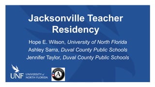 Jacksonville Teacher
Residency
Hope E. Wilson, University of North Florida
Ashley Sarra, Duval County Public Schools
Jennifer Taylor, Duval County Public Schools
 