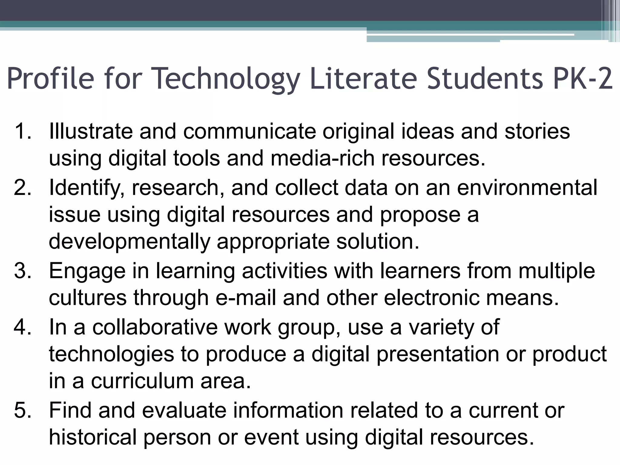 Profile for Technology Literate Students PK-2Illustrate and communicate original ideas and stories using digital tools and media-rich resources.Identify, research, and collect data on an environmental issue using digital resources and propose a developmentally appropriate solution.Engage in learning activities with learners from multiple cultures through e-mail and other electronic means.In a collaborative work group, use a variety of technologies to produce a digital presentation or product in a curriculum area.Find and evaluate information related to a current or historical person or event using digital resources.