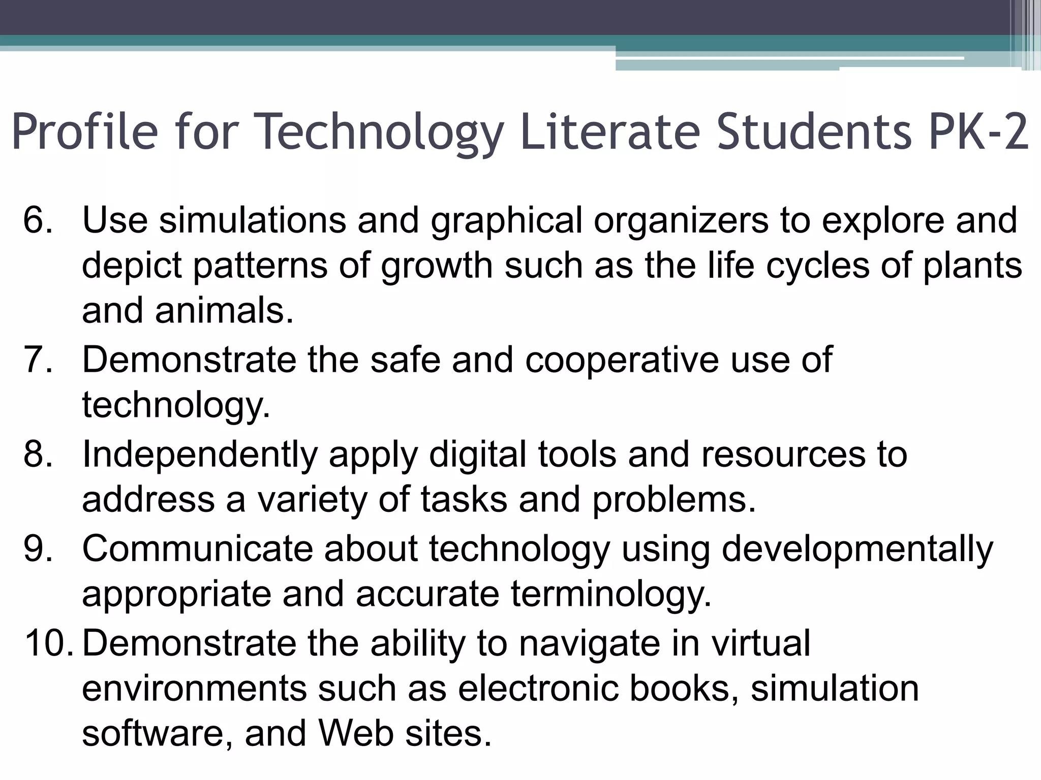 Profile for Technology Literate Students PK-2Use simulations and graphical organizers to explore and depict patterns of growth such as the life cycles of plants and animals. Demonstrate the safe and cooperative use of technology. Independently apply digital tools and resources to address a variety of tasks and problems. Communicate about technology using developmentally appropriate and accurate terminology. Demonstrate the ability to navigate in virtual environments such as electronic books, simulation software, and Web sites.