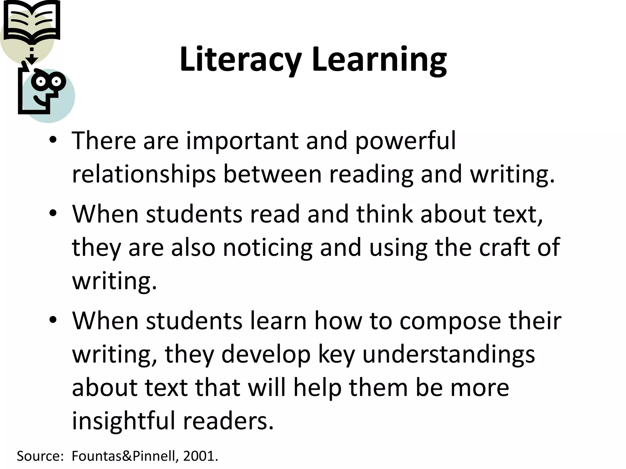 Literacy LearningThere are important and powerful relationships between reading and writing.When students read and think about text, they are also noticing and using the craft of writing.When students learn how to compose their writing, they develop key understandings about text that will help them be more insightful readers.Source:  Fountas & Pinnell, 2001.
