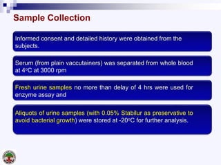 Sample Collection
Informed consent and detailed history were obtained from the
subjects.
Serum (from plain vaccutainers) was separated from whole blood
at 4oC at 3000 rpm
Fresh urine samples no more than delay of 4 hrs were used for
enzyme assay and
Aliquots of urine samples (with 0.05% Stabilur as preservative to
avoid bacterial growth) were stored at -20oC for further analysis.
 