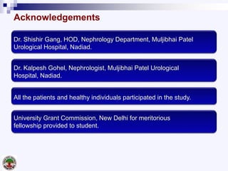Acknowledgements
Dr. Shishir Gang, HOD, Nephrology Department, Muljibhai Patel
Urological Hospital, Nadiad.
Dr. Kalpesh Gohel, Nephrologist, Muljibhai Patel Urological
Hospital, Nadiad.
All the patients and healthy individuals participated in the study.
University Grant Commission, New Delhi for meritorious
fellowship provided to student.
 