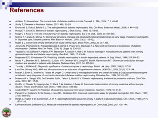 References
 Abhijeet S, Kaveeshwar, The current state of diabetes mellitus in India Cornwall J . AMJ, 2014: 7, 1, 45-48
 Scully T, Diabetes in Numbers. Nature, 2012: 485, S2-S3
 Dronavalli S, Duka I, Bakris G L. The pathogenesis of diabetic nephropathy. Nat. Clin Pract Endorinol Metab., 2008; 4: 444-452.
 Hong C Y, Chia K S. Markers of diabetic nephropathy. J Diab Comp., 1998; 12: 43-60.
 Magri C J, Fava S. The role of tubular injury in diabetic nephropathy. Eur J Int Med., 2009; 20: 551-555.
 Moriya T, Tanaka K, Moriya R. Glomerular structural changes and structural functional relationships at early stage of diabetic nephropathy
in Japanese type 2 diabetic patients. Med Electron Microsc., 2000; 33(3): 115-122.
 Myjak B L. Serum and urinary biomarkers of acute kidney injury. Blood Purif., 2010; 29: 357-365.
 Jerums G, Premarante E, Panagiotopoulos S,Clarke S, Power D A, MacIssac R J. New and old markers of progression of diabetic
nephropathy. Diabetes Res Clin Pract., 2008; 82 (Suppl 1): S30-S37.
 Yaqoob M, Mc Clelland P, Patrick A W, Stevenson A, Mason H, Bell G M. Tubular damage in microalbuminuric patients with primary
glomerulonephritis and diabetic nephropathy. Ren Fail., 1995; 17: 43–49.
 Mogensen C E, Christensen CK. Predicting diabetic nephropathy in insulin dependent patients. N Engl J Med., 1984; 311: 89–93.
 Nauta F L, Boertien W E., Bakker S J L, Goor H V, Oeveren W V, Jong P E, Bilo H, Gansevoort R T. Glomerular and tubular damage
markers are elevated in patients with diabetes. Diabetes Care, 2011; 34: 975-981.
 Turecky L, Uhlikova E. Diagnostic significance of urinary enzymes in nephrology. Bratisl Lek Listy., 2003; 104 (1): 27-31.
 Lary S A. Urinary NAG, AAP and Microalbuminuria as indicators of hypertensive disease. JKAU:Sci., 2008; 20 (1), 123-144.
 Mocan Z, Erem C, Yildirim M, Telatar M, Deger O. Urinary beta 2-microglobulin levels and urinary N-acetyl B-D-glucosaminidaseenzyme
activities in early diagnosis of non insulin dependent diabetes mellitus nephropathy. Diabetes Res., 1994; 26:101-107.
 Moresco R N, Sangoi M B, De Carvalho J A M, Tatsch E, Bochi G V. Diabetic nephropathy: traditional to proteomic markers. Clin Chim
Acta., 2013; 421: 17-30.
 Kroll M H, Chesler R, Hagengruber C, Blank D W, Kestner J, Rawe M. Automated determination of urinary creatinine without sample
dilution: Theory and Practice. Clin Chem., 1986; 32 (3): 446-452.
 Cockroft D W, Gault M H. Prediction of creatinine clearance from serum creatinine. Nephron., 1976; 16: 31-41.
 Parker K M, England J D, Da Costa J, Hess R L, Gloldstein D E. Improved colorimetric assay for glycated hemoglobin. Clin Chem., 1981;
27 (5): 669-672.
 Horak E, Hopfer S M, Sunderman, Jr. W F. Spectrophotometric assay for urinary n-acetyl-b-d-glucosaminidase. Clin. Chem., 1981; 27(7):
1180-1185.
 Lehmann R and Schleicher E D. Molecular mechanism of diabetic nephropathy Clin Chim Acta, 2000; 297: 135–144.
 