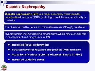 Diabetic Nephropathy
Diabetic nephropathy (DN) is a major secondary microvascular
complication leading to ESRD (end-stage renal disease) and finally to
mortality.
It is characterized by persistent microalbuminuria >30mg/g creatinine.
Hyperglycemia induce following mechanisms which play a crucial role
in development and progression of DN:
Increased Polyol pathway flux
Increased Advanced Glycation End-products (AGE) formation
Activation of various isoforms of protein kinase C (PKC)
Increased oxidative stress
 