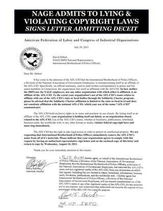 NAGE ADMITS TO LYING &
VIOLATING COPYRIGHT LAWS
 SIGNS LETTER ADMITTING DECEIT
American Federation of Labor and Congress of Industrial Organizations

                                                July 29, 2011


                           David Hebert
                           NAGE/IBPO National Representative
                           International Brotherhood of Police Officers


Dear Mr. Hebert:

          It has come to the attention of the AFL-CIO that the International Brotherhood of Police Officers,
a Division of the National Association of Government Employees, is misrepresenting itself as an affiliate of
the AFL-CIO. Specifically, on official stationary, used to send written correspondence to police and fire
union members in Connecticut, the organization lists itself as affiliated with the AFl-CIO. In fact, neither
the IBPO nor the NAGE employees, nor any other organization with which either is affiliated, is an
affiliate of the AFL-CIO. To the extent your organization’s use of the AFL-CIO’s name relates to
affiliate with one of the AFL-CIO’s state or local bodies through the Solidarity Charter program,
please be advised that the Solidarity Charter affiliation is limited to the state or local level and does
not constitute affiliation with the national AFL-CIO, which your use of the name “AFL-CIO”
communicates.

          The AFL-CIO hold exclusive rights in its name and monitors its use closely. By listing itself as an
affiliate of the AFL-CIO, your organization is holding itself out falsely as an organization closely
related to the AFL-CIO. Use of the AFL-CIO’s name, whether in brochures, publications, letterhead,
business cards, the worldwide web, or any other format or media, violates federal copyright laws and
must stop immediately.

        The AFL-CIO has the right to take legal action in order to protect its intellectual property. We are
requesting that International Brotherhood of Police Officers immediately remove the AFL-CIO’s
name from all of it’s materials. Please indicate that your organization agrees to comply with this
request by having an authorized representative sign below and on the enclosed copy of this letter and
return to copy by Wednesday, August 10, 2011.

         Thank you for your immediate attention to this matter.
 
