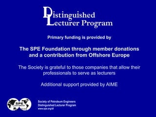 Primary funding is provided by
The SPE Foundation through member donations
and a contribution from Offshore Europe
The Society is grateful to those companies that allow their
professionals to serve as lecturers
Additional support provided by AIME
Society of Petroleum Engineers
Distinguished Lecturer Program
www.spe.org/dlApril 2015
 