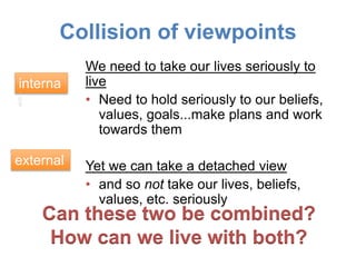 Collision of viewpoints
We need to take our lives seriously to
live
• Need to hold seriously to our beliefs,
values, goals...make plans and work
towards them
Yet we can take a detached view
• and so not take our lives, beliefs,
values, etc. seriously
Can these two be combined?
How can we live with both?
interna
l
external
 