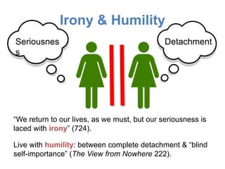 Irony & Humility
DetachmentSeriousnes
s
“We return to our lives, as we must, but our seriousness is
laced with irony” (724).
Live with humility: between complete detachment & “blind
self-importance” (The View from Nowhere 222).
 