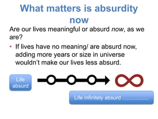 What matters is absurdity
now
Are our lives meaningful or absurd now, as we
are?
• If lives have no meaning/ are absurd now,
adding more years or size in universe
wouldn’t make our lives less absurd.
Life infinitely absurd ..................
Life
absurd
 