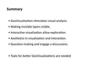 Summary	
  

 • 	
  GeoVisualiza<on	
  s<mulates	
  visual	
  analysis.	
  
 • 	
  Making	
  invisible	
  layers	
  visible.	
  
 • 	
  Interac<ve	
  visualiza<on	
  allow	
  explora<on.	
  
 • 	
  Aesthe<cs	
  in	
  visualiza<on	
  and	
  interac<on.	
  
 • 	
  Ques<on-­‐making	
  and	
  engage	
  a	
  discussions.	
  


 • 	
  Tools	
  for	
  beNer	
  GeoVisualiza<ons	
  are	
  needed	
  
 