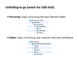 Unfolding-­‐to-­‐go	
  (watch	
  for	
  USB	
  s1ck)	
  

 • 	
  Processing:	
  Copy	
  /Unfolding	
  into	
  your	
  libraries	
  folder	
  	
  	
  




 • 	
  Eclipse:	
  Copy	
  /unfolding-­‐app-­‐template	
  into	
  your	
  workspace	
  
 