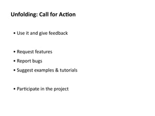 Unfolding:	
  Call	
  for	
  Ac1on	
  

 • 	
  Use	
  it	
  and	
  give	
  feedback	
  


 • 	
  Request	
  features	
  
 • 	
  Report	
  bugs	
  
 • 	
  Suggest	
  examples	
  &	
  tutorials	
  


 • 	
  Par<cipate	
  in	
  the	
  project	
  
 