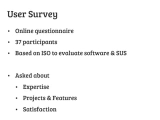 User Survey
•  Online questionnaire
•  37 participants
•  Based on ISO to evaluate software & SUS
•  Asked about 
•  Expertise
•  Projects & Features
•  Satisfaction
 