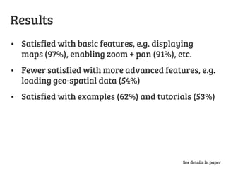 Results
•  Satisfied with basic features, e.g. displaying
maps (97%), enabling zoom + pan (91%), etc.
•  Fewer satisfied with more advanced features, e.g.
loading geo-spatial data (54%)
•  Satisfied with examples (62%) and tutorials (53%)
See details in paper
 