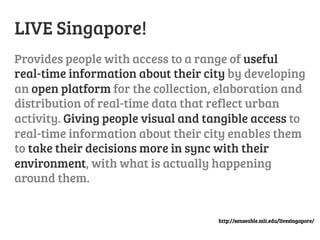 LIVE Singapore!
Provides people with access to a range of useful
real-time information about their city by developing
an open platform for the collection, elaboration and
distribution of real-time data that reflect urban
activity. Giving people visual and tangible access to
real-time information about their city enables them
to take their decisions more in sync with their
environment, with what is actually happening
around them.

http://senseable.mit.edu/livesingapore/

 