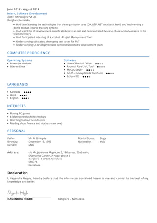 June 2014 - August 2014
Intern, Software Development
Aditi Technologies Pvt Ltd
Banglore,Karnataka
Had been learning the technologies that the organization uses (C#, ASP .NET on a basic level) and implimenting a
demo product (course tracking system)
Had learnt the UI development (specifically bootstrap css) and demonstrated the ease of use and advantages to the
team members
Had Participated in testing of a product - Project Management Tool
Understanding use cases, developing test cases for PMT
Understanding UI development and demonstration to the development team
COMPUTER PROFICIENCY
Operating Systems
Microsoft Windows
Ubuntu Linux
Software
Libre Office/MS Office
Rational Rose UML Tool
MySQL Server
GGTS - Groovy/Grails Tool Suite
Eclipse IDE
LANGUAGES
Kannada
Hindi
English
INTERESTS
Playing PC games
Exploring new Ux/Ui technology
Watching humour based series
Reading about finance and stocks (recent one)
PERSONAL
Father: Mr. M G Hegde
Birthday: December 16, 1993
Gender: Male
Marital Status: Single
Nationality: India
Address: c/o Mr. Jayarama Mayya, no.2, 18th cross. 22nd main,
Shamanna Garden, JP nagar phase 5
Banglore - 560078, Karnataka
560078
Karnataka
NAGENDRA HEGDE
Declaration
I, Nagendra Hegde, hereby declare that the information contained herein is true and correct to the best of my
knowledge and belief.
Banglore , Karnataka
 