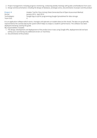 2. Project management; including progress monitoring, conducting weekly meetings with guides and feedbacks from users
3. Design and Documentation; including the design of database, prototype and ui, documentation of project and the product
Project 4 Analytic Tool for Class Activity Sheet Generated Out of Open Assessment Method
Period: January 2014 - April 2014
Technologies: Google App Script for programming,Google Spreadsheet for data storage.
Team Size: 4
It is an application software which stores, manages and operates on student data (on the cloud). The data are graphically
represented to the user(faculty) by the system which helps to analyze a student's performance. The software has been
deployed and being used by the guide.
My responsibiliteis included:
1. The design, development and deployement of the produt (since it was using Google APIs, deployement did not have
setting up or purchasing any additional servers or machines)
2. Documentation of the product
 