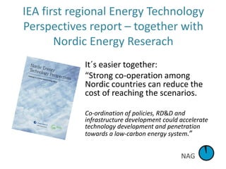 NAG
IEA first regional Energy Technology
Perspectives report – together with
Nordic Energy Reserach
It´s easier together:
“Strong co-operation among
Nordic countries can reduce the
cost of reaching the scenarios.
Co-ordination of policies, RD&D and
infrastructure development could accelerate
technology development and penetration
towards a low-carbon energy system.”
 