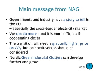 NAG
Main message from NAG
• Governments and industry have a story to tell in
the EU
– especially the cross-border electricity market
• We can do more - and it is more efficient if
cooperating closer
• The transition will need a gradually higher price
on CO2 , but competitiveness should be
considered
• Nordic Green Industrial Clusters can develop
further and grow
 