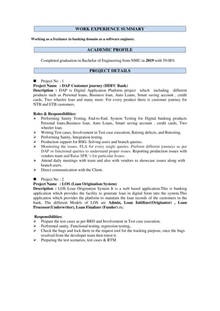 Working as a freelance in banking domain as a software engineer.
Completed graduation in Bachelor of Engineering from NMU in 2019 with 59.08%
 Project No : 1
Project Name : DAP Customer journey (HDFC Bank)
Description : DAP is Digital Application Platform project which including different
products such as Personal loans, Business loan, Auto Loans, Smart saving account , credit
cards, Two wheeler loan and many more. For every product there is customer journey for
NTB and ETB customers.
Roles & Responsibilities:
 Performing Sanity Testing, End-to-End, System Testing for Digital banking products
Personal loans,Business loan, Auto Loans, Smart saving account , credit cards, Two
wheeler loan.
 Writing Test cases, Involvement in Test case execution, Raising defects, and Retesting.
 Performing Sanity, Integration testing.
 Production support for BSG- Solving users and branch queries.
 Monitoring the issues. FLA for every single queries ,Perform different journeys as per
DAP or functional queries to understand proper issues. Reporting production issues with
vendors team and Raise SFR ‘s for particular Issues.
 Attend daily meetings with team and also with vendors to showcase issues along with
branch users.
 Direct communication with the Client.
 Project No : 2
Project Name : LOS (Loan Origination System)
Description : LOS Loan Origination System It is a web based application.This is banking
application which provides the facility to generate loan in digital form into the system.This
application which provides the platform to maintain the loan records of the customers in the
bank. The different Models of LOS are Admin, Loan Initilizer(Originator) , Loan
Processor(Underwriter), Loan Finalizer (Funder) etc.
Responsibilities:
 Prepare the test cases as per BRD and Involvement in Test case execution.
 Performed sanity, Functional testing, regression testing,.
 Check the bugs and lock them in the request tool for the tracking purpose, once the bugs
resolved from the developer team then retest it.
 Preparing the test scenarios, test cases & RTM.
PROJECT DETAILS
ACADEMIC PROFILE
WORK EXPERIENCE SUMMARY
 
