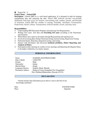  Project No : 3
Project Name : School ERP
Description : School ERP It is a web based application. It is designed to help for keeping
manipulating data and analyzing the data. School ERP Software provides user-friendly
dashboards with login access for teachers, non-teaching staff, students, parents, and Principal
of institution. School ERP has modules to manage Timetable, Attendance, Examinations,
Grade books, Hostel, Library, Transportation, School Calendar, Events, and many more.
Responsibilities:
 Understanding SRS Document Properly and analyzing Test Requirements.
 Writing Test cases, Test data and Executing test cases according to the Functional
specifications.
 When Defect arise report to developer through Bug tracking and reporting tool.
 Involved in testing phase Doing Functional testing, System testing, Regression Testing.
 Performed Sanity, Retesting ,Integration testing, unit testing.
 Interact with developers and discussed technical problems, Defect Reporting and
Analysis of Defect.
 Participation daily meetings & weekly review meetings and Reporting the Regular Status
to the higher Authorities in a timely manner.
Name : NAGESH ANANTRAO DAKE
Date of Birth : 12/04/1995
Gender : Male
Nationality : Indian
Marital Status : Single
Languages Known : English, Hindi, Marathi
Permanent Address : Banjara Colony Gangakhed Tal- Gangakhed,
Dist- Parbhani,Maharashtra, Pincode-431514
I hereby declare that information given above is true to the best of my
knowledge and belief.
Date: NAGESH DAKE
Place: Signature
DECLARATION
PERSONAL INFORMATION
 