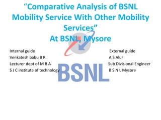 “Comparative Analysis of BSNL
Mobility Service With Other Mobility
Services”
At BSNL, Mysore
Internal guide External guide
Venkatesh babu B R A S Alur
Lecturer dept of M B A Sub Divisional Engineer
S J C institute of technology B S N L Mysore
 