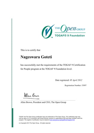 This is to certify that
Nageswara Goteti
has successfully met the requirements of the TOGAF 9 Certification
for People program at the TOGAF 9 Foundation level.
Date registered: 05 April 2012
Registration Number: 53897
Allen Brown, President and CEO, The Open Group
TOGAF and The Open Group certification logo are trademarks of The Open Group. The certification logo may
only be used on or in connection with those products, persons or organizations that have been certified under this
program. The register of certification may be viewed at www.opengroup.org/togaf9/cert/register.html
(c) Copyright 2012 The Open Group. All rights reserved.
 