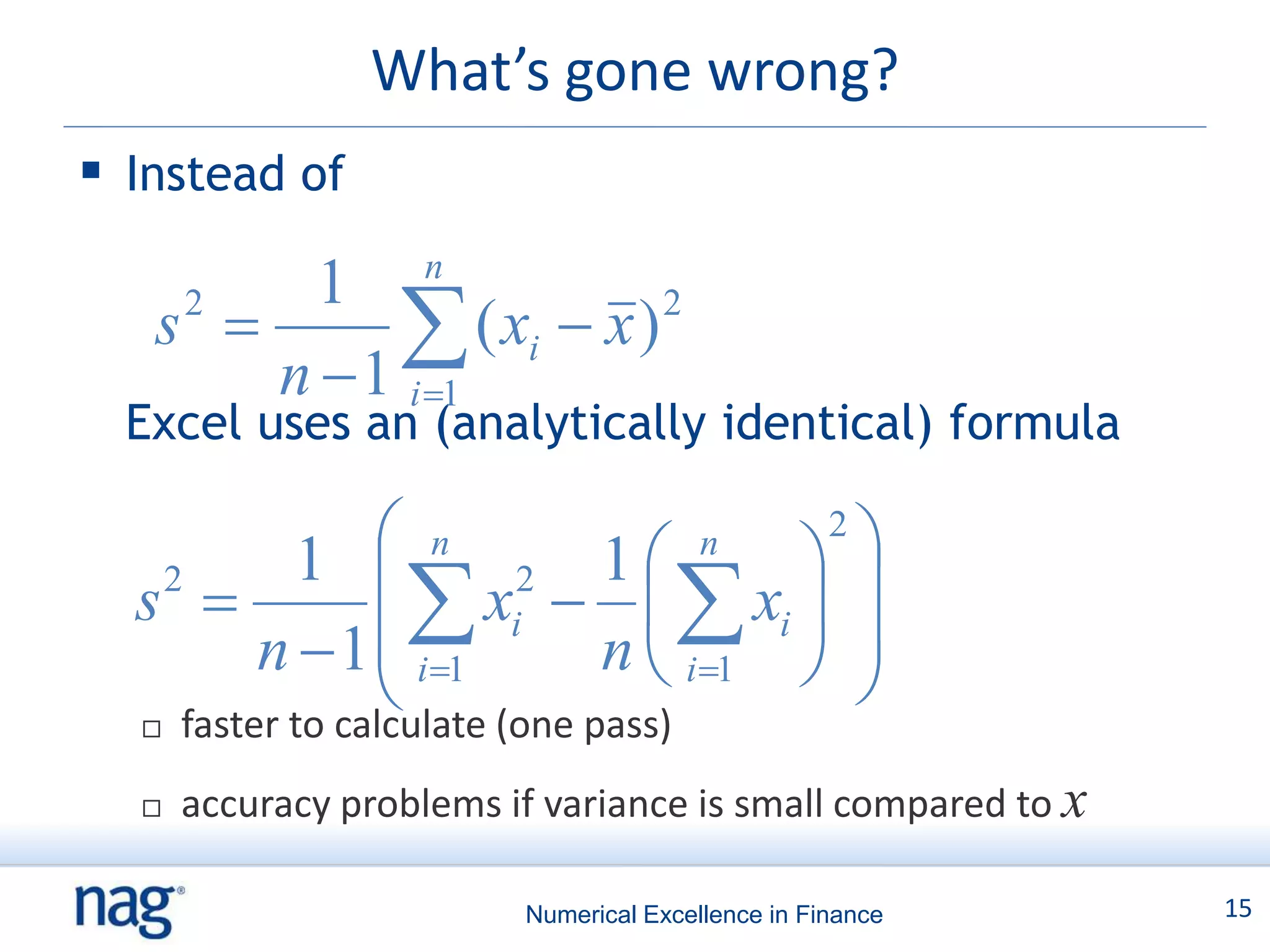 What’s gone wrong?
 Instead of
        1 n
   s 
    2
             ( xi  x )
       n  1 i 1
                         2


  Excel uses an (analytically identical) formula

           1    n        1   n
                                    
                                    2


                
  s 
   2
                       xi    xi  
                        2

         n  1 i1         n  i1  
  
                 (one pass)
    faster to calculate
     accuracy problems if variance is small compared to x

                         Numerical Excellence in Finance     15
 