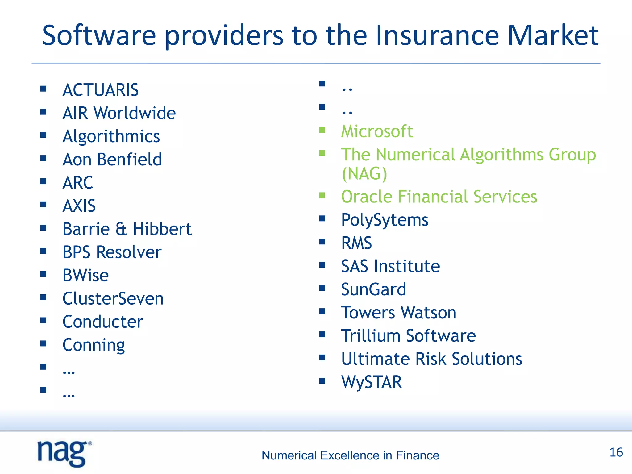 Software providers to the Insurance Market
   ACTUARIS                       ..
   AIR Worldwide                  ..
   Algorithmics                   Microsoft
   Aon Benfield                   The Numerical Algorithms Group
                                    (NAG)
   ARC
   AXIS
                                   Oracle Financial Services
   Barrie & Hibbert
                                   PolySytems
   BPS Resolver
                                   RMS
   BWise
                                   SAS Institute
   ClusterSeven
                                   SunGard
   Conducter
                                   Towers Watson
   Conning
                                   Trillium Software
   …
                                   Ultimate Risk Solutions
   …
                                   WySTAR



                       Numerical Excellence in Finance               16
 