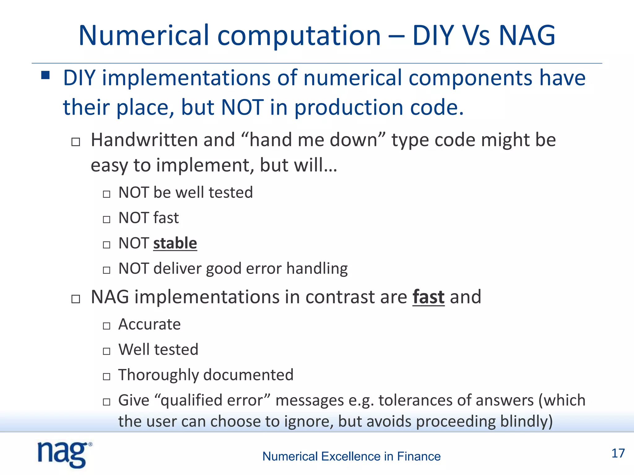 Numerical computation – DIY Vs NAG
 DIY implementations of numerical components have
  their place, but NOT in production code.
     Handwritten and “hand me down” type code might be
      easy to implement, but will…
          NOT be well tested
          NOT fast
          NOT stable
          NOT deliver good error handling
     NAG implementations in contrast are fast and
          Accurate
          Well tested
          Thoroughly documented
          Give “qualified error” messages e.g. tolerances of answers (which
           the user can choose to ignore, but avoids proceeding blindly)
                               Numerical Excellence in Finance                 17
 
