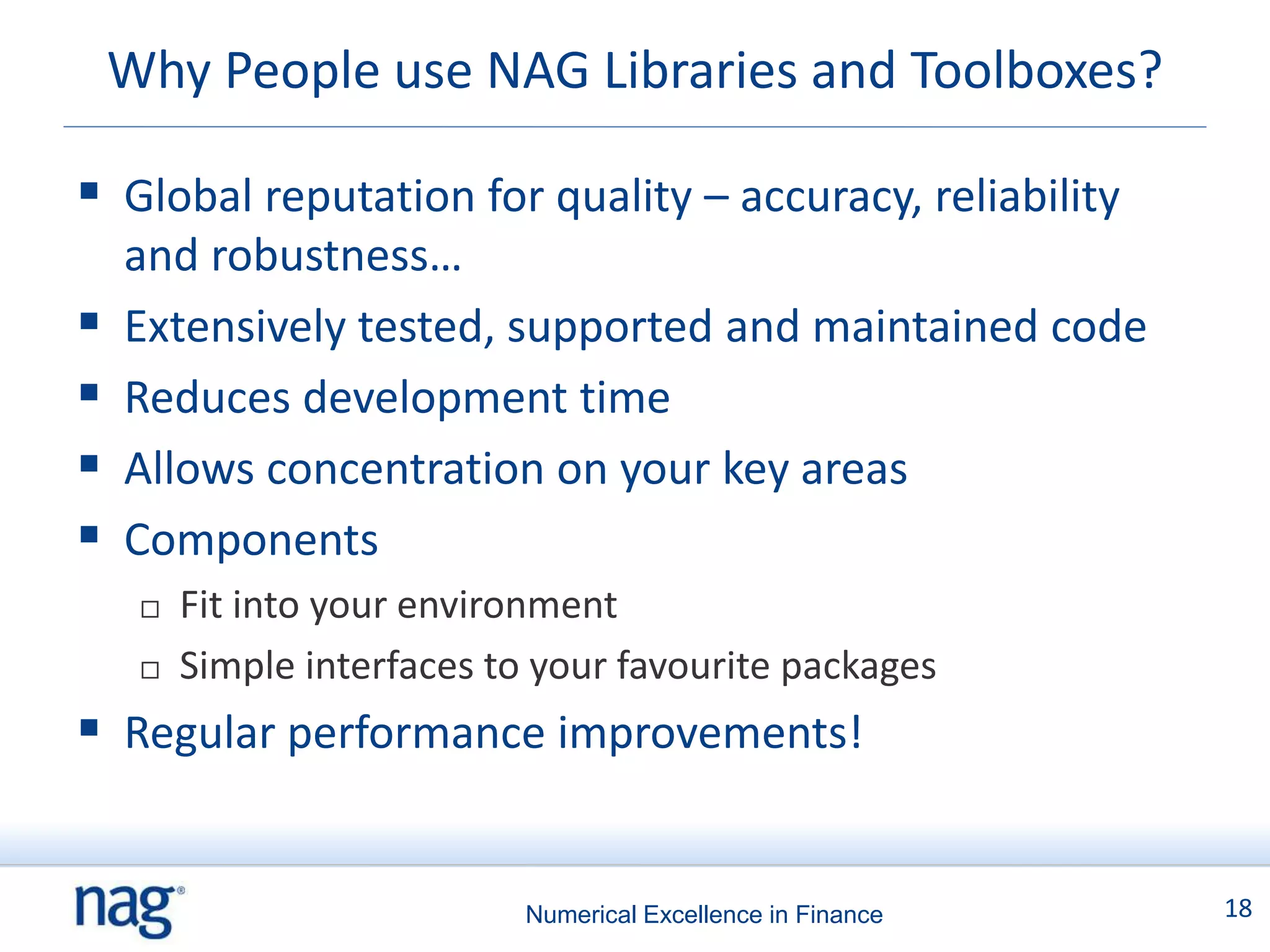 Why People use NAG Libraries and Toolboxes?

 Global reputation for quality – accuracy, reliability
    and robustness…
   Extensively tested, supported and maintained code
   Reduces development time
   Allows concentration on your key areas
   Components
        Fit into your environment
        Simple interfaces to your favourite packages
 Regular performance improvements!


                             Numerical Excellence in Finance   18
 