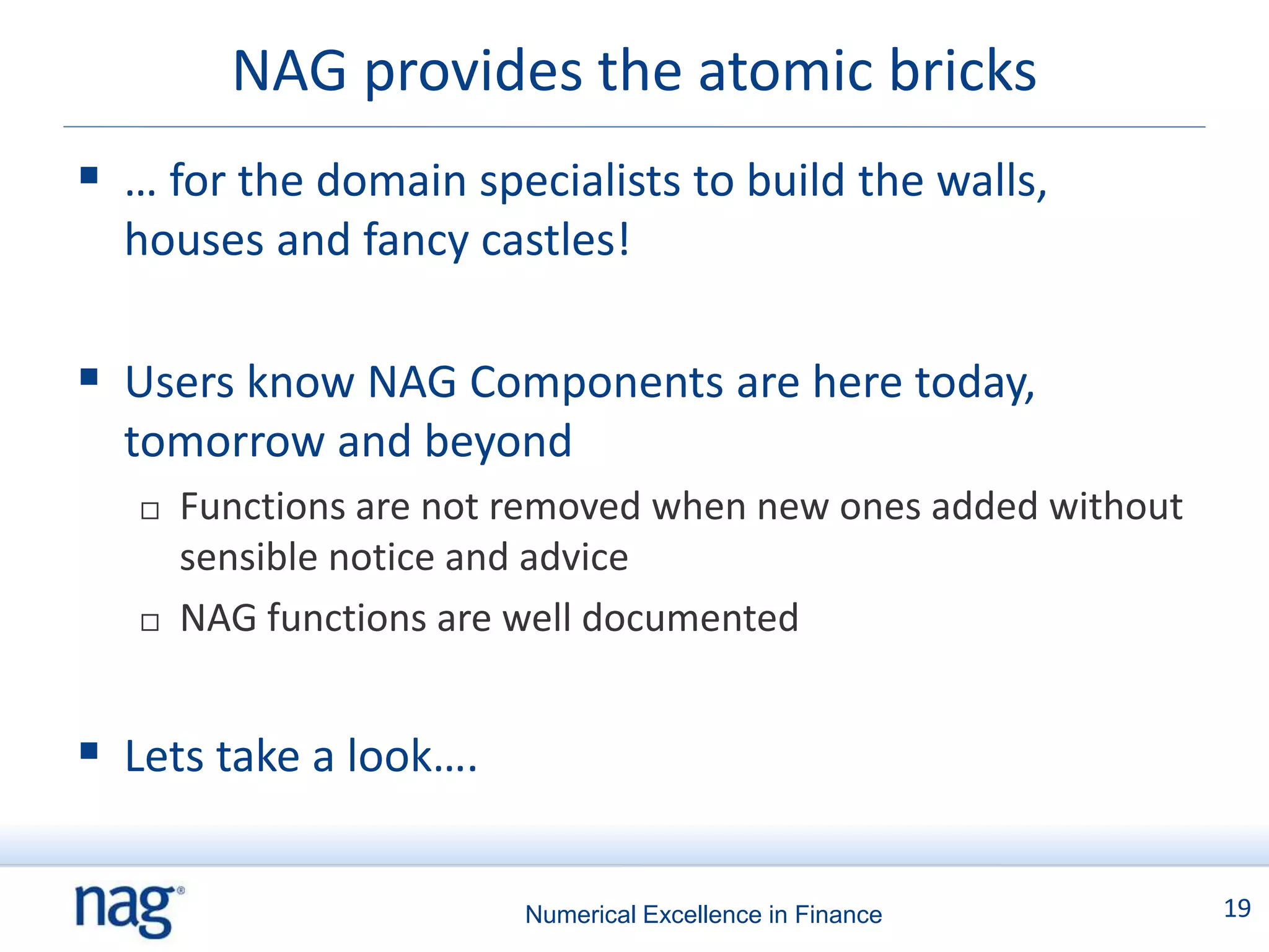 NAG provides the atomic bricks
 … for the domain specialists to build the walls,
  houses and fancy castles!

 Users know NAG Components are here today,
  tomorrow and beyond
      Functions are not removed when new ones added without
       sensible notice and advice
      NAG functions are well documented


 Lets take a look….

                         Numerical Excellence in Finance       19
 
