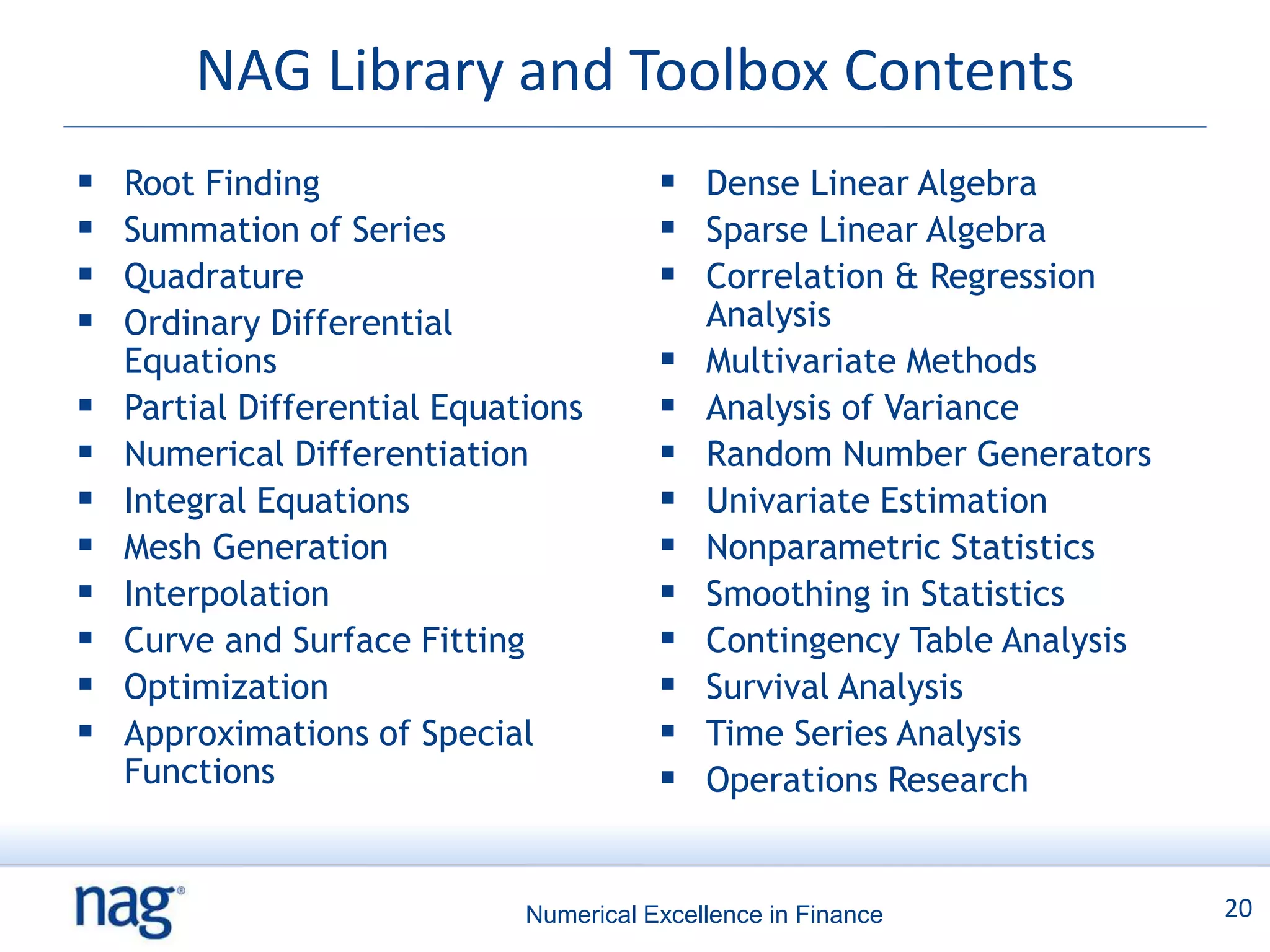NAG Library and Toolbox Contents
   Root Finding                          Dense Linear Algebra
   Summation of Series                   Sparse Linear Algebra
   Quadrature                            Correlation & Regression
   Ordinary Differential                    Analysis
    Equations                               Multivariate Methods
   Partial Differential Equations          Analysis of Variance
   Numerical Differentiation               Random Number Generators
   Integral Equations                      Univariate Estimation
   Mesh Generation                         Nonparametric Statistics
   Interpolation                           Smoothing in Statistics
   Curve and Surface Fitting               Contingency Table Analysis
   Optimization                            Survival Analysis
   Approximations of Special               Time Series Analysis
    Functions                               Operations Research


                              Numerical Excellence in Finance             20
 