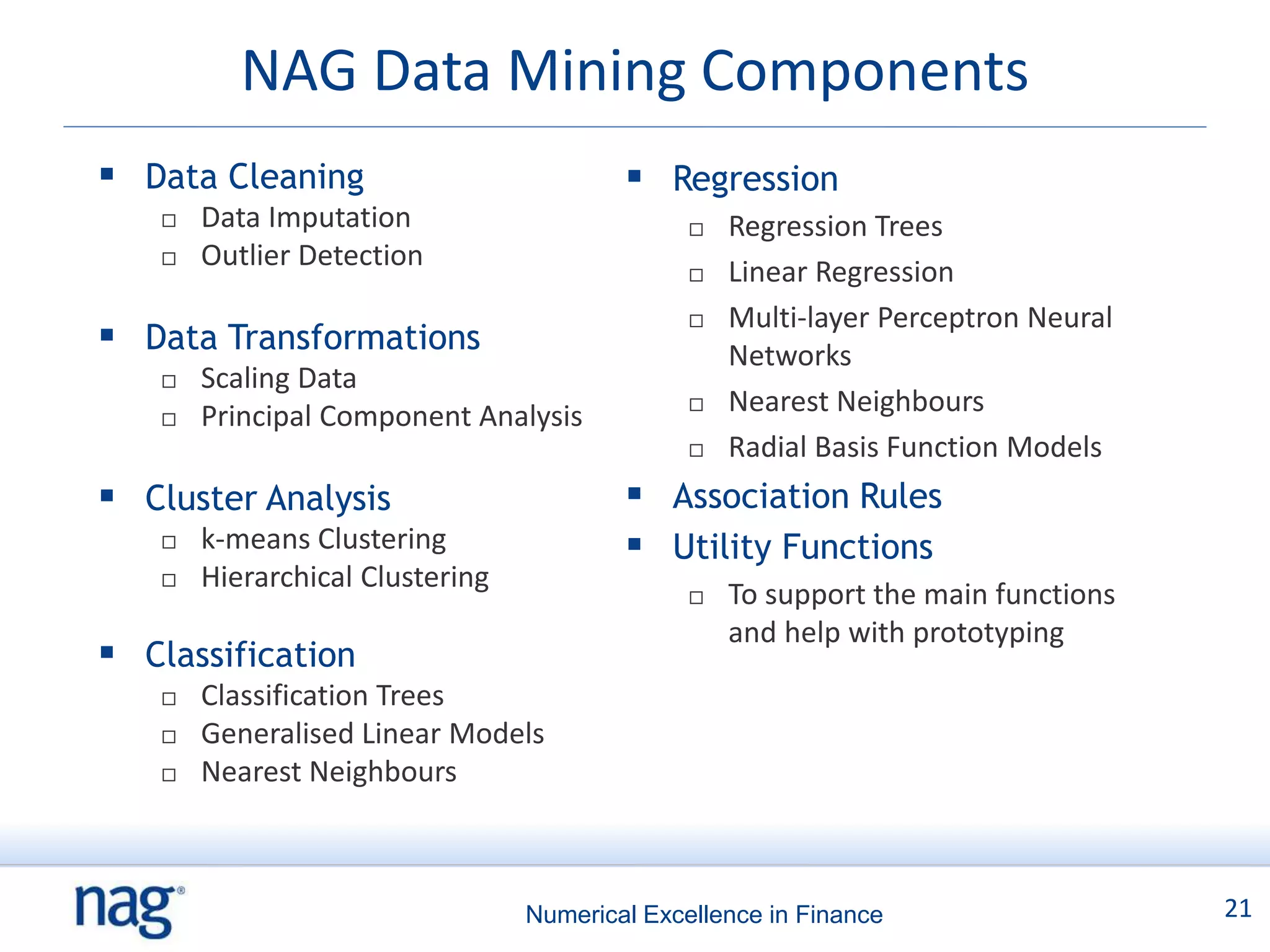 NAG Data Mining Components
 Data Cleaning                           Regression
      Data Imputation                            Regression Trees
      Outlier Detection
                                                  Linear Regression
                                                  Multi-layer Perceptron Neural
 Data Transformations                             Networks
      Scaling Data
      Principal Component Analysis               Nearest Neighbours
                                                  Radial Basis Function Models
 Cluster Analysis                        Association Rules
      k-means Clustering                 Utility Functions
      Hierarchical Clustering
                                                  To support the main functions
                                                   and help with prototyping
 Classification
      Classification Trees
      Generalised Linear Models
      Nearest Neighbours



                                 Numerical Excellence in Finance                   21
 
