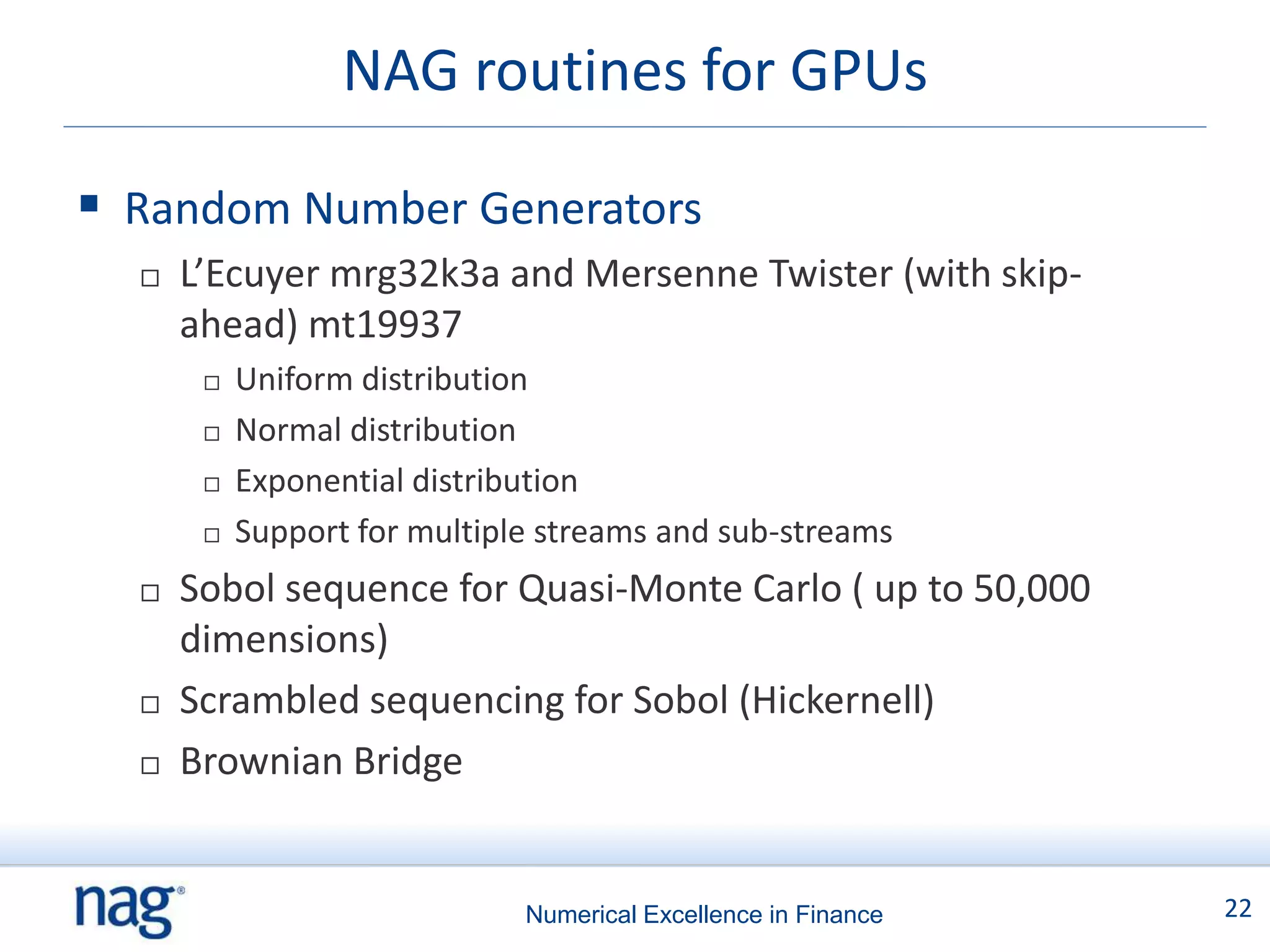 NAG routines for GPUs

 Random Number Generators
     L’Ecuyer mrg32k3a and Mersenne Twister (with skip-
      ahead) mt19937
          Uniform distribution
          Normal distribution
          Exponential distribution
          Support for multiple streams and sub-streams
     Sobol sequence for Quasi-Monte Carlo ( up to 50,000
      dimensions)
     Scrambled sequencing for Sobol (Hickernell)
     Brownian Bridge


                              Numerical Excellence in Finance   22
 