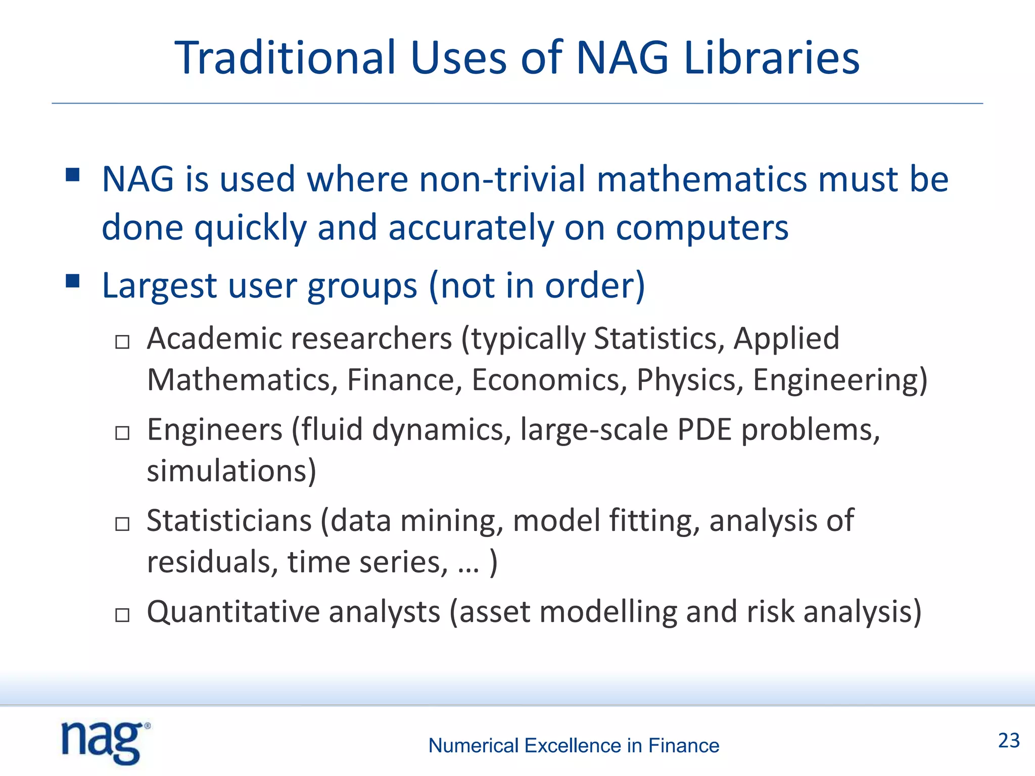 Traditional Uses of NAG Libraries

 NAG is used where non-trivial mathematics must be
  done quickly and accurately on computers
 Largest user groups (not in order)
     Academic researchers (typically Statistics, Applied
      Mathematics, Finance, Economics, Physics, Engineering)
     Engineers (fluid dynamics, large-scale PDE problems,
      simulations)
     Statisticians (data mining, model fitting, analysis of
      residuals, time series, … )
     Quantitative analysts (asset modelling and risk analysis)


                          Numerical Excellence in Finance         23
 