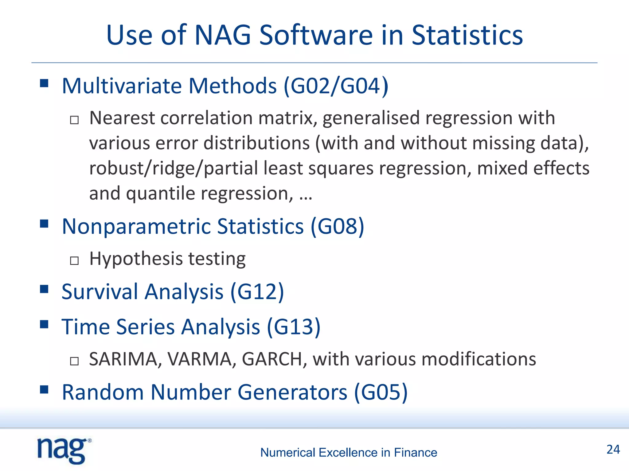 Use of NAG Software in Statistics
 Multivariate Methods (G02/G04)
      Nearest correlation matrix, generalised regression with
       various error distributions (with and without missing data),
       robust/ridge/partial least squares regression, mixed effects
       and quantile regression, …
 Nonparametric Statistics (G08)
      Hypothesis testing
 Survival Analysis (G12)
 Time Series Analysis (G13)
      SARIMA, VARMA, GARCH, with various modifications
 Random Number Generators (G05)

                            Numerical Excellence in Finance           24
 