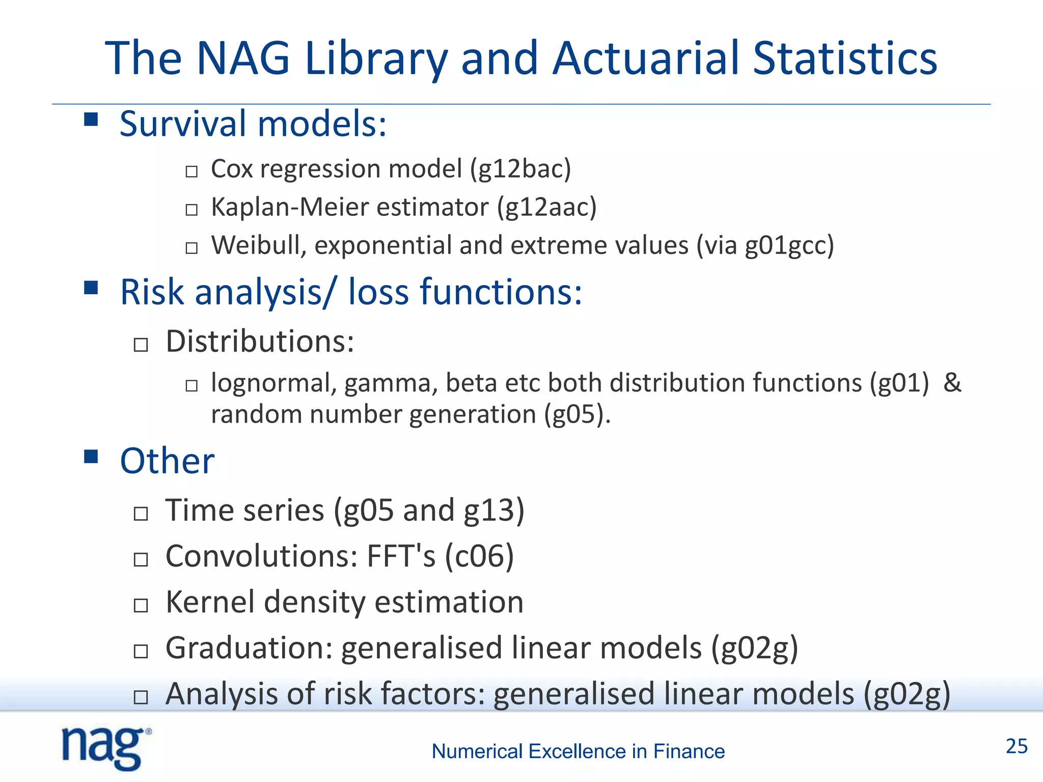 The NAG Library and Actuarial Statistics
 Survival models:
           Cox regression model (g12bac)
           Kaplan-Meier estimator (g12aac)
           Weibull, exponential and extreme values (via g01gcc)
 Risk analysis/ loss functions:
      Distributions:
           lognormal, gamma, beta etc both distribution functions (g01) &
            random number generation (g05).
 Other
      Time series (g05 and g13)
      Convolutions: FFT's (c06)
      Kernel density estimation
      Graduation: generalised linear models (g02g)
      Analysis of risk factors: generalised linear models (g02g)
                              Numerical Excellence in Finance                25
 