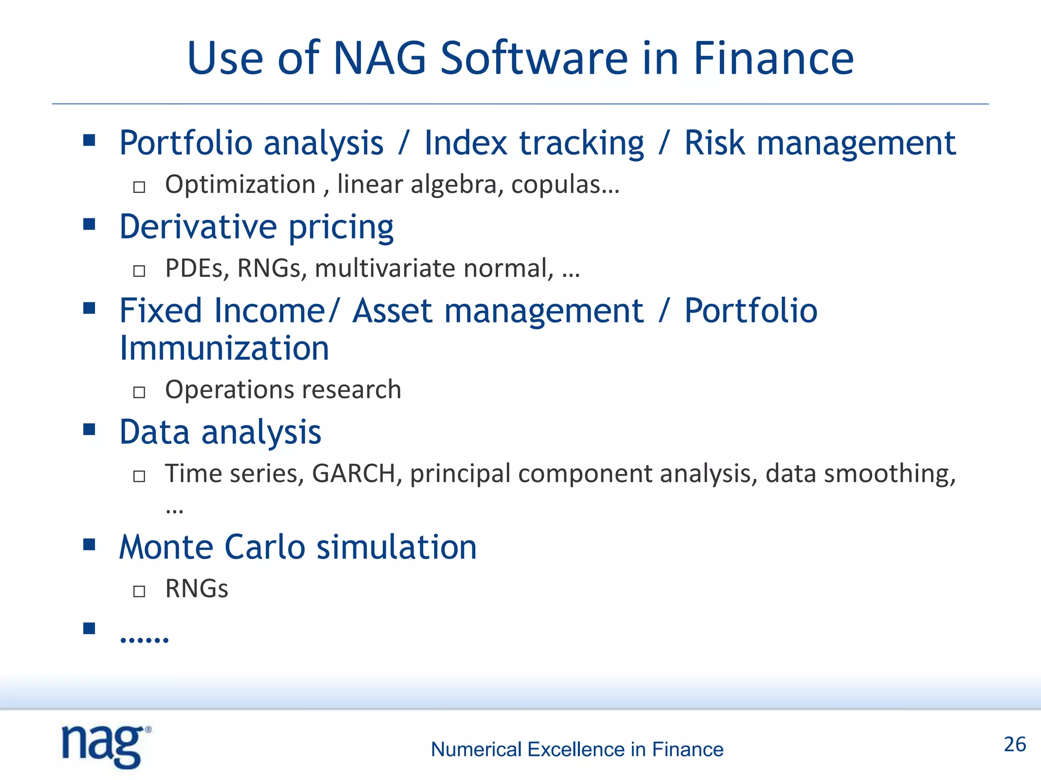 Use of NAG Software in Finance
 Portfolio analysis / Index tracking / Risk management
      Optimization , linear algebra, copulas…
 Derivative pricing
      PDEs, RNGs, multivariate normal, …
 Fixed Income/ Asset management / Portfolio
  Immunization
      Operations research
 Data analysis
      Time series, GARCH, principal component analysis, data smoothing,
       …
 Monte Carlo simulation
      RNGs
 ……

                             Numerical Excellence in Finance               26
 