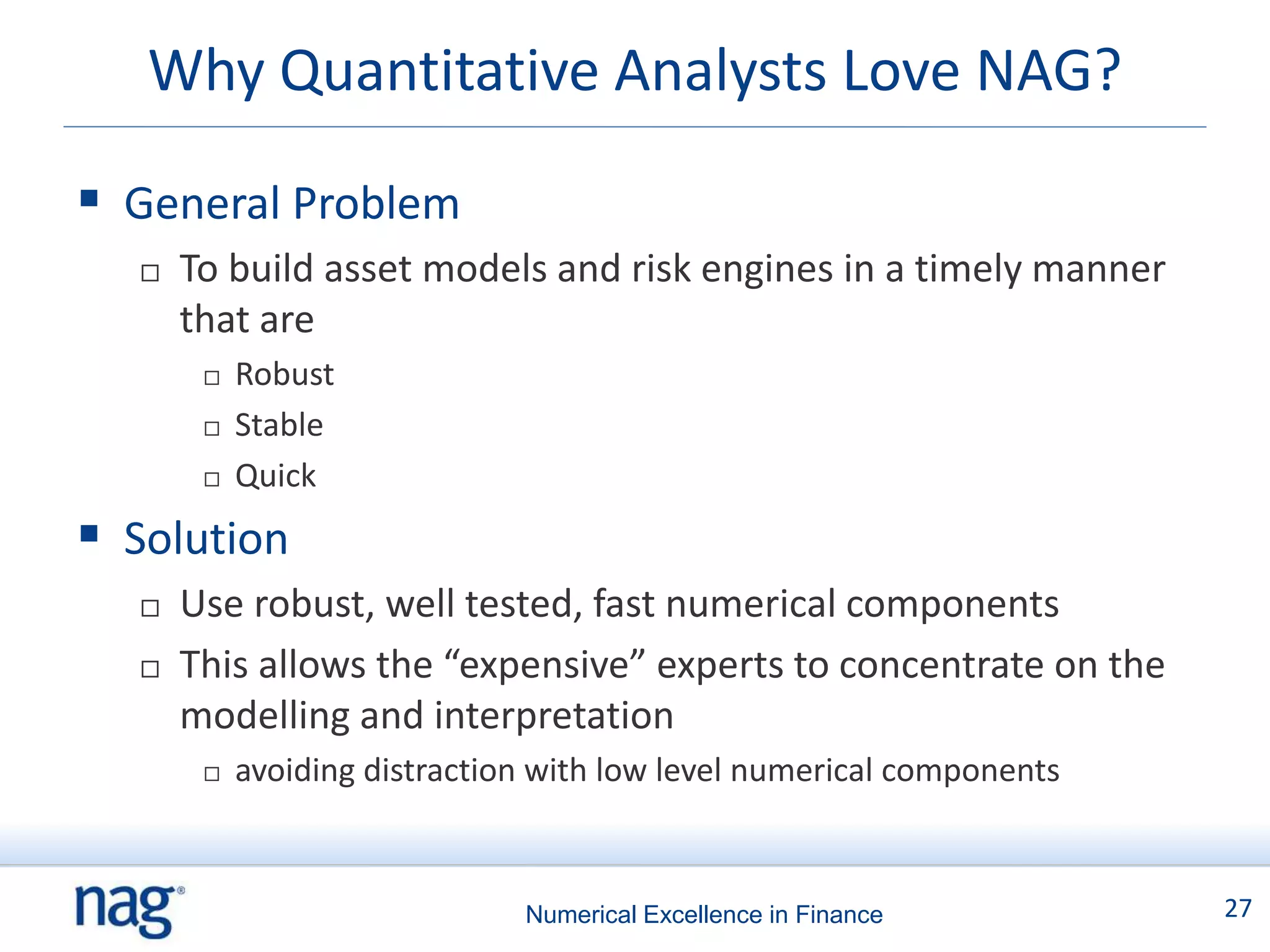 Why Quantitative Analysts Love NAG?

 General Problem
     To build asset models and risk engines in a timely manner
      that are
          Robust
          Stable
          Quick
 Solution
     Use robust, well tested, fast numerical components
     This allows the “expensive” experts to concentrate on the
      modelling and interpretation
          avoiding distraction with low level numerical components



                              Numerical Excellence in Finance         27
 