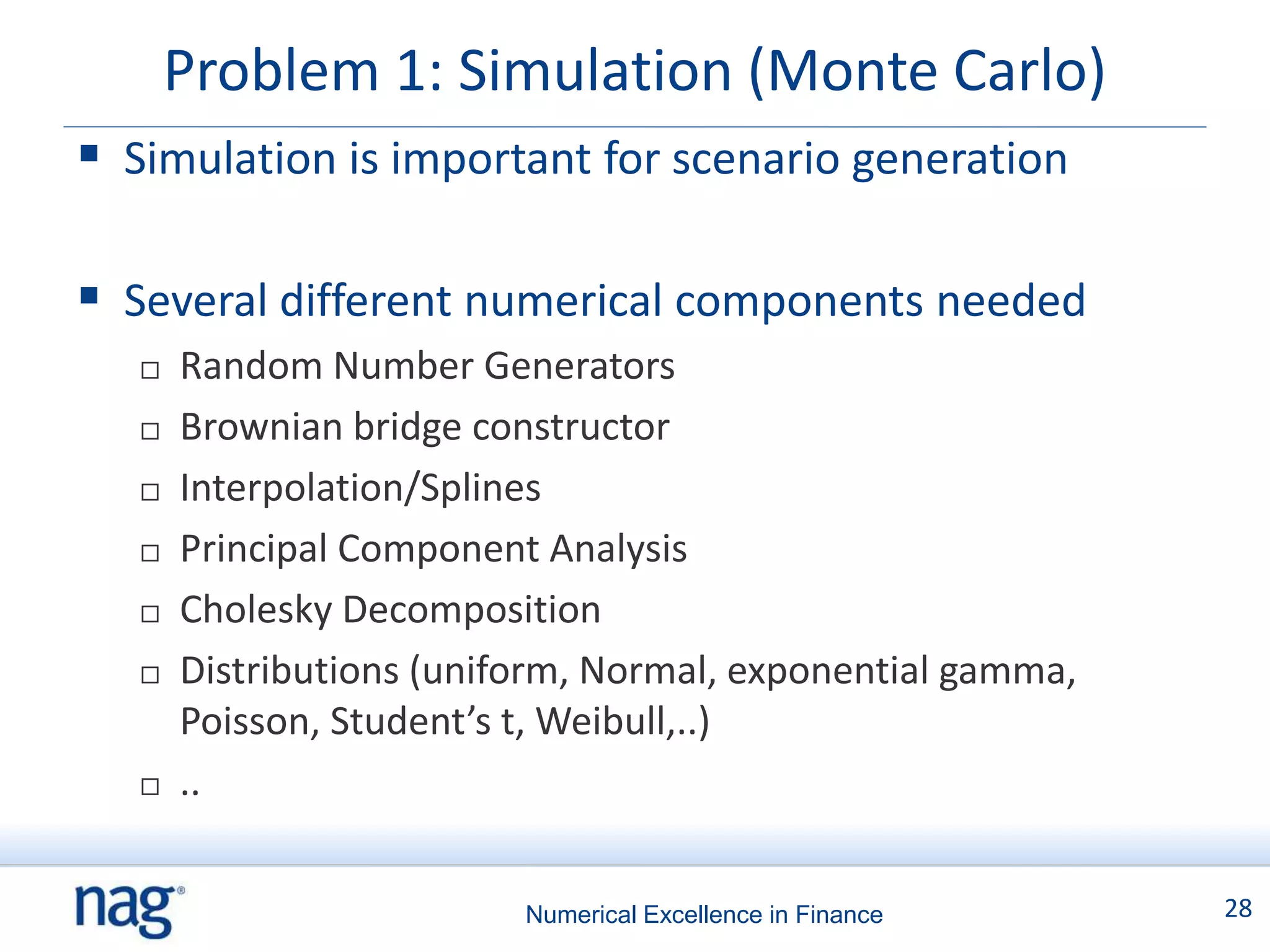 Problem 1: Simulation (Monte Carlo)
 Simulation is important for scenario generation

 Several different numerical components needed
      Random Number Generators
      Brownian bridge constructor
      Interpolation/Splines
      Principal Component Analysis
      Cholesky Decomposition
      Distributions (uniform, Normal, exponential gamma,
       Poisson, Student’s t, Weibull,..)
      ..


                          Numerical Excellence in Finance   28
 